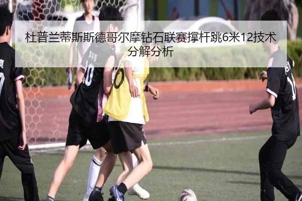 杜普兰蒂斯斯德哥尔摩钻石联赛撑杆跳6米12技术分解分析
