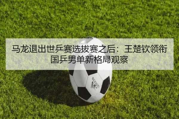 ma-long-tui-chu-shi-ping-sai-xuan-ba-sai-zhi-hou-wang-chu-qin-ling-xian-guo-ping-nan-dan-xin-ge-ju-guan-cha-2-367.jpg