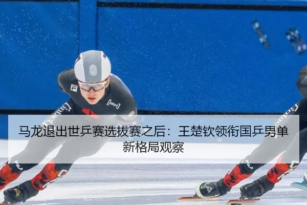 马龙退出世乒赛选拔赛之后：王楚钦领衔国乒男单新格局观察